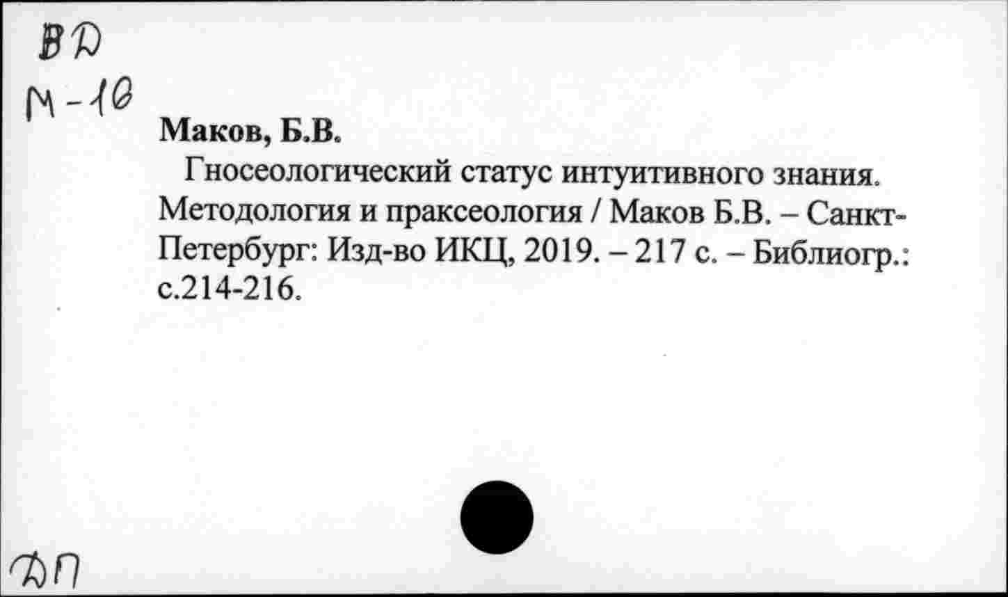 ﻿8П
Маков, Б.В.
Гносеологический статус интуитивного знания.
Методология и праксеология / Маков Б.В. - Санкт-Петербург: Изд-во ИКЦ, 2019. - 217 с. - Библиогр.: с.214-216.
кп